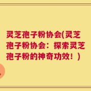 灵芝孢子粉协会(灵芝孢子粉协会：探索灵芝孢子粉的神奇功效！)