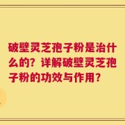 破壁灵芝孢子粉是治什么的？详解破壁灵芝孢子粉的功效与作用？