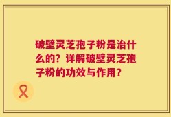 破壁灵芝孢子粉是治什么的？详解破壁灵芝孢子粉的功效与作用？