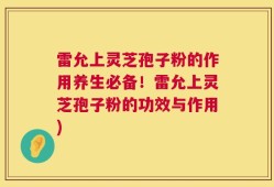 雷允上灵芝孢子粉的作用养生必备！雷允上灵芝孢子粉的功效与作用)