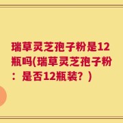 瑞草灵芝孢子粉是12瓶吗(瑞草灵芝孢子粉：是否12瓶装？)