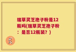 瑞草灵芝孢子粉是12瓶吗(瑞草灵芝孢子粉：是否12瓶装？)