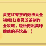 灵芝红枣茶的做法大全视频(红枣灵芝茶制作全攻略，轻松做出美味健康的茶饮品！)