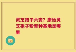 灵芝孢子六安？康怡灵芝孢子粉育种基地是哪里