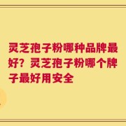 灵芝孢子粉哪种品牌最好？灵芝孢子粉哪个牌子最好用安全