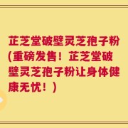 芷芝堂破壁灵芝孢子粉(重磅发售！芷芝堂破壁灵芝孢子粉让身体健康无忧！)