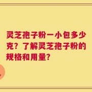 灵芝孢子粉一小包多少克？了解灵芝孢子粉的规格和用量？