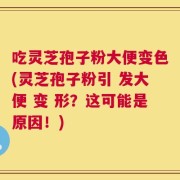 吃灵芝孢子粉大便变色(灵芝孢子粉引 发大便 变 形？这可能是原因！)