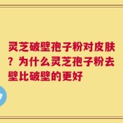 灵芝破壁孢子粉对皮肤？为什么灵芝孢子粉去壁比破壁的更好