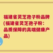 福建省灵芝孢子粉品牌(福建省灵芝孢子粉：品质保障的高端健康产品)
