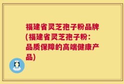 福建省灵芝孢子粉品牌(福建省灵芝孢子粉：品质保障的高端健康产品)