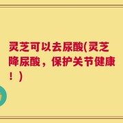 灵芝可以去尿酸(灵芝降尿酸，保护关节健康！)