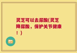 灵芝可以去尿酸(灵芝降尿酸，保护关节健康！)