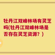 牡丹江双峰林场有灵芝吗(牡丹江双峰林场是否存在灵芝资源？)