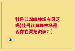 牡丹江双峰林场有灵芝吗(牡丹江双峰林场是否存在灵芝资源？)