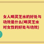 女人喝灵芝水的好处与功效是什么(喝灵芝水对女性的好处与功效)