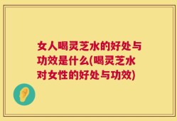 女人喝灵芝水的好处与功效是什么(喝灵芝水对女性的好处与功效)