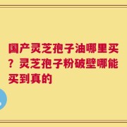 国产灵芝孢子油哪里买？灵芝孢子粉破壁哪能买到真的
