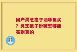 国产灵芝孢子油哪里买？灵芝孢子粉破壁哪能买到真的