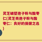 灵芝破壁孢子粉与酸枣仁(灵芝壳孢子粉与酸枣仁：良好的保健之选)