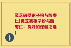 灵芝破壁孢子粉与酸枣仁(灵芝壳孢子粉与酸枣仁：良好的保健之选)