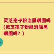 灵芝孢子粉治黑眼圈吗(灵芝孢子粉能消除黑眼圈吗？)