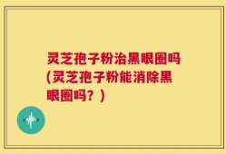 灵芝孢子粉治黑眼圈吗(灵芝孢子粉能消除黑眼圈吗？)