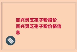 百兴灵芝孢子粉报价_百兴灵芝孢子粉价格信息