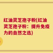 红油灵芝孢子粉(红油灵芝孢子粉：提升免疫力的自然之选)