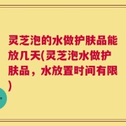 灵芝泡的水做护肤品能放几天(灵芝泡水做护肤品，水放置时间有限)