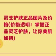 灵芝护肤正品图片及价格(价格透明！掌握正品灵芝护肤，让你美肌如初)
