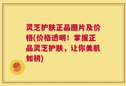 灵芝护肤正品图片及价格(价格透明！掌握正品灵芝护肤，让你美肌如初)