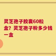 灵芝孢子胶囊60粒 盒？灵芝孢子粉多少钱一盒