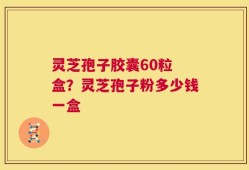 灵芝孢子胶囊60粒 盒？灵芝孢子粉多少钱一盒