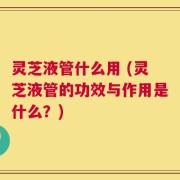 灵芝液管什么用 (灵芝液管的功效与作用是什么？)