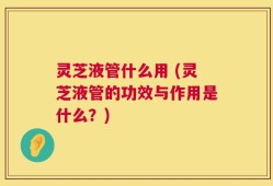 灵芝液管什么用 (灵芝液管的功效与作用是什么？)