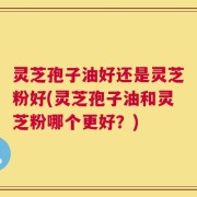 灵芝孢子油好还是灵芝粉好(灵芝孢子油和灵芝粉哪个更好？)