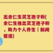 出余仁生灵芝孢子粉(余仁生推出灵芝孢子粉，助力个人养生｜新闻报道)
