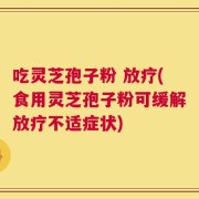 吃灵芝孢子粉 放疗(食用灵芝孢子粉可缓解放疗不适症状)