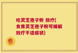 吃灵芝孢子粉 放疗(食用灵芝孢子粉可缓解放疗不适症状)