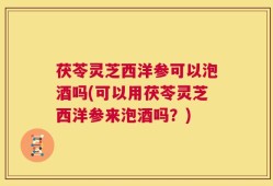 茯苓灵芝西洋参可以泡酒吗(可以用茯苓灵芝西洋参来泡酒吗？)