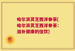 哈尔滨灵芝西洋参茶(哈尔滨灵芝西洋参茶：滋补健康的佳饮)