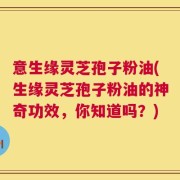 意生缘灵芝孢子粉油(生缘灵芝孢子粉油的神奇功效，你知道吗？)