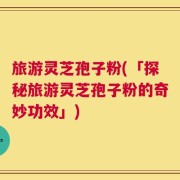 旅游灵芝孢子粉(「探秘旅游灵芝孢子粉的奇妙功效」)
