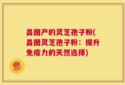 昌图产的灵芝孢子粉(昌图灵芝孢子粉：提升免疫力的天然选择)