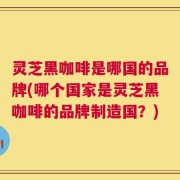 灵芝黑咖啡是哪国的品牌(哪个国家是灵芝黑咖啡的品牌制造国？)
