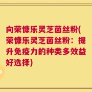 向荣慷乐灵芝菌丝粉(荣慷乐灵芝菌丝粉：提升免疫力的种类多效益好选择)