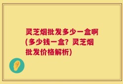 灵芝烟批发多少一盒啊(多少钱一盒？灵芝烟批发价格解析)