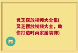 灵芝摆放视频大全集(灵芝摆放视频大全，助你打造时尚家居装饰)