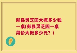 郏县灵芝园大概多少钱一桌(郏县灵芝园一桌菜价大概多少元？)